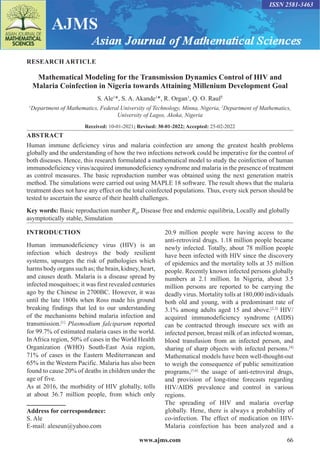 www.ajms.com 66
ISSN 2581-3463
RESEARCH ARTICLE
Mathematical Modeling for the Transmission Dynamics Control of HIV and
Malaria Coinfection in Nigeria towards Attaining Millenium Development Goal
S. Ale1
*, S. A. Akande1
*, R. Organ1
, Q. O. Rauf2
1
Department of Mathematics, Federal University of Technology, Minna, Nigeria, 2
Department of Mathematics,
University of Lagos, Akoka, Nigeria
Received: 10-01-2021; Revised: 30-01-2022; Accepted: 25-02-2022
ABSTRACT
Human immune deficiency virus and malaria coinfection are among the greatest health problems
globally and the understanding of how the two infections network could be imperative for the control of
both diseases. Hence, this research formulated a mathematical model to study the coinfection of human
immunodeficiency virus/acquired immunodeficiency syndrome and malaria in the presence of treatment
as control measures. The basic reproduction number was obtained using the next generation matrix
method. The simulations were carried out using MAPLE 18 software. The result shows that the malaria
treatment does not have any effect on the total coinfected populations. Thus, every sick person should be
tested to ascertain the source of their health challenges.
Key words: Basic reproduction number R0
, Disease free and endemic equilibria, Locally and globally
asymptotically stable, Simulation
Address for correspondence:
S. Ale
E-mail: aleseun@yahoo.com
INTRODUCTION
Human immunodeficiency virus (HIV) is an
infection which destroys the body resilient
systems, upsurges the risk of pathologies which
harms body organs such as; the brain, kidney, heart,
and causes death. Malaria is a disease spread by
infected mosquitoes; it was first revealed centuries
ago by the Chinese in 2700BC. However, it was
until the late 1800s when Ross made his ground
breaking findings that led to our understanding
of the mechanisms behind malaria infection and
transmission.[1]
Plasmodium falciparum reported
for 99.7% of estimated malaria cases in the world.
In Africa region, 50% of cases in the World Health
Organization (WHO) South-East Asia region,
71% of cases in the Eastern Mediterranean and
65% in the Western Pacific. Malaria has also been
found to cause 20% of deaths in children under the
age of five.
As at 2016, the morbidity of HIV globally, tolls
at about 36.7 million people, from which only
20.9 million people were having access to the
anti-retroviral drugs. 1.18 million people became
newly infected. Totally, about 78 million people
have been infected with HIV since the discovery
of epidemics and the mortality tolls at 35 million
people. Recently known infected persons globally
numbers at 2.1 million. In Nigeria, about 3.5
million persons are reported to be carrying the
deadly virus. Mortality tolls at 180,000 individuals
both old and young, with a predominant rate of
3.1% among adults aged 15 and above.[2,3]
HIV/
acquired immunodeficiency syndrome (AIDS)
can be contracted through insecure sex with an
infected person, breast milk of an infected woman,
blood transfusion from an infected person, and
sharing of sharp objects with infected persons.[4]
Mathematical models have been well-thought-out
to weigh the consequence of public sensitization
programs,[5,6]
the usage of anti-retroviral drugs,
and provision of long-time forecasts regarding
HIV/AIDS prevalence and control in various
regions.
The spreading of HIV and malaria overlap
globally. Hene, there is always a probability of
co-infection. The effect of medication on HIV-
Malaria coinfection has been analyzed and a
 