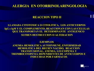 ALERGIA  EN OTORRINOLARINGOLOGIA REACCION TIPO II LLAMADA CITOTOXICA O CITOLITICA,  LOS ANTICUERPOS  IgG e IgM Y EL COMPLEMENTO, REACCIONAN CON LAS CELULAS QUE TRANSPORTAN EL  DETERMINANTE  ANTIGENICO  SUFREN DESTRUCCION O ALTERACION EJEMPLOS  ANEMIA HEMOLITICA AUTOINMUNE, ENFERMEDAD  HEMOLITICA DEL RECIEN NACIDO,  REACCION TRANSFUSIONAL, ANEMIA, LEUCOPENIA Y TROMBOCITOPENIA DEPENDIENTES DE ANTICUERPOS E  INDUCIDAS POR FARMACOS DRA. G. G. R. 