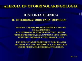 ALERGIA EN OTORRINOLARINGOLOGIA DRA. G.G. R. B.- INTERROGATORIO PARA  QUIMICOS SENSIBLE A QUIMICOS, SI ES SENSIBLE A MAS DE  SEIS ALIMENTOS LOS  SINTOMAS SE EXACERBAN CON EL  HUMO,  OLOR DE QUIMICOS, (GAS, GASOLINA ETC,) USO DE  PERFUMES, DESODORANTES,  MAQUILLAJES USO DE LIMPIADORES QUIMICOS PARA EL ASEO MATERAL DE CONSTRUCCION DE LA HABITACION USO DE PERFUMES, DESODORANTES, OTROS.  HISTORIA CLINICA 