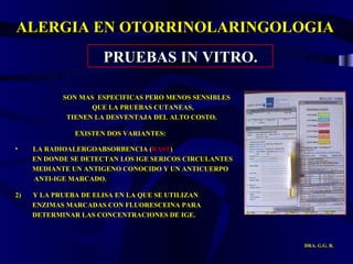 ALERGIA EN OTORRINOLARINGOLOGIA DRA. G.G. R. PRUEBAS IN VITRO. SON MAS  ESPECIFICAS PERO MENOS SENSIBLES  QUE LA PRUEBAS CUTANEAS,  TIENEN LA DESVENTAJA DEL ALTO COSTO. EXISTEN DOS VARIANTES: LA RADIOALERGOABSORBENCIA ( RAST ) EN DONDE SE DETECTAN LOS IGE SERICOS CIRCULANTES MEDIANTE UN ANTIGENO CONOCIDO Y UN ANTICUERPO ANTI-IGE MARCADO.  2)  Y LA PRUEBA DE ELISA EN LA QUE SE UTILIZAN  ENZIMAS MARCADAS CON FLUORESCEINA PARA  DETERMINAR LAS CONCENTRACIONES DE IGE. 