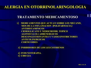 ALERGIA EN OTORRINOLARINGOLOGIA DRA. G.G. R. TRATAMIENTO MEDICAMENTOSO 1)  MEDICAMENTOS QUE ACTUAN SOBRE LOS MECANIS_ MOS DE LA INFLAMACION  (POLIFARMACIA) ANTIHISTAMINICOS CRMOGLICATO Y NEDOCROMIL TOPICO AGONISTAS B-2 ADRENERGICOS DESCONGESTIONANTES Y VASOCONSTRICTORES  ANTICOLINERGICOS  CORTICOIDES  3)  INHIBIDORES DE LOS LEUCOTRIENOS 4)  INMUNOTERAPIA.  5)  CIRUGIA 