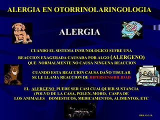 ALERGIA EN OTORRINOLARINGOLOGIA DRA. G.G. R. CUANDO EL SISTEMA INMUNOLOGICO SUFRE UNA REACCION EXAGERADA CAUSADA POR ALGO  ( ALERGENO) QUE  NORMALMENTE NO CAUSA NINGUNA REACCION CUANDO ESTA REACCION CAUSA DAÑO TISULAR SE LE LLAMA REACCION DE  HIPERSENSIBILIDAD EL  ALERGENO  PUEDE SER CASI CUALQUIER SUSTANCIA (POLVO DE LA CASA, POLEN, MOHO,  CASPA DE LOS ANIMALES  DOMESTICOS, MEDICAMENTOS, ALIMENTOS, ETC ALERGIA 
