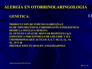 ALERGIA EN OTORRINOLARINGOLOGIA DRA. G.G. R. GENETICA: PRODUCCCION DE INMUNO GLOBULINA E ES DE TIPO RECESIVO, CODOMINANTE O POLIGENICO DESDE LA ONCEAVA SEMANA EL FETO ES CAPAZ DE MONTAR RESPÚESTA Ig E ESPECIFICA POR ESTIMULO DE LOS CD40  Y IL4 CROMOSOMAS QUE ACTUAN: 5, 6, 7, 10, 11, 12,  14, 16 , 19 Y 20 PRUEBAS EFECTUADAS EN ANGLOSAJONES J.Allergy Clin Immunol 1999; 104:1139-46 