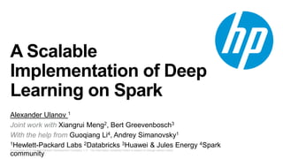 © Copyright 2013 Hewlett-Packard Development Company, L.P. The information contained herein is subject to change without notice.
A Scalable
Implementation of Deep
Learning on Spark
Alexander Ulanov 1
Joint work with Xiangrui Meng2, Bert Greevenbosch3
With the help from Guoqiang Li4, Andrey Simanovsky1
1Hewlett-Packard Labs 2Databricks 3Huawei & Jules Energy 4Spark
community
 