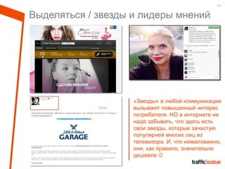 16
Выделяться / звезды и лидеры мнений
«Звезды» в любой коммуникации
вызывают повышенный интерес
потребителя. НО в интернете не
надо забывать, что здесь есть
свои звезды, которые зачастую
популярней многих лиц из
телевизора. И, что немаловажно,
они, как правило, значительно
дешевле 
 