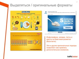 17
Выделяться / оригинальные форматы
Инфографика, загадки, тесты и
квесты на базе вики-разметки
(Вконтакте).
Эти и другие оригинальные подходы
позволяют нам привлечь
дополнительное внимание.
 