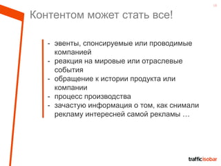 18
Контентом может стать все!
- эвенты, спонсируемые или проводимые
компанией
- реакция на мировые или отраслевые
события
- обращение к истории продукта или
компании
- процесс производства
- зачастую информация о том, как снимали
рекламу интересней самой рекламы …
 