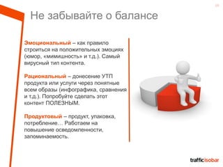 19
Не забывайте о балансе
Эмоциональный – как правило
строиться на положительных эмоциях
(юмор, «мимишность» и т.д.). Самый
вирусный тип контента.
Рациональный – донесение УТП
продукта или услуги через понятные
всем образы (инфографика, сравнения
и т.д.). Попробуйте сделать этот
контент ПОЛЕЗНЫМ.
Продуктовый – продукт, упаковка,
потребление… Работаем на
повышение осведомленности,
запоминаемость.
 