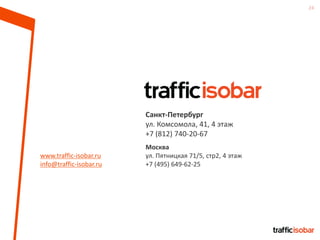 24
www.traffic-isobar.ru
info@traffic-isobar.ru
Санкт-Петербург
ул. Комсомола, 41, 4 этаж
+7 (812) 740-20-67
Москва
ул. Пятницкая 71/5, стр2, 4 этаж
+7 (495) 649-62-25
 