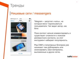 9
Тренды
Нишевые сети / messengers
Telegram – запустил «чаты», на
которые могут подписываться
пользователи. Чат ведет автор, как
блог.
Пока контент нельзя комментировать и
существуют сложности с поиском
релевантного контента, но этот
инструмент набирает популярность.
Ряд СМИ и популярных блогеров уже
начинают там дублировать или
анонсировать свои материалы,
выложенные в других сетях.
 