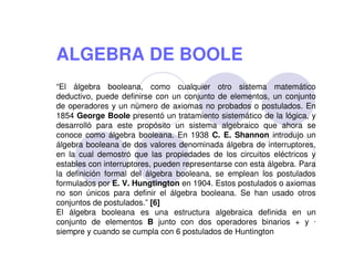 ALGEBRA DE BOOLE
“El álgebra booleana, como cualquier otro sistema matemático
deductivo, puede definirse con un conjunto de elementos, un conjunto
de operadores y un número de axiomas no probados o postulados. En
1854 George Boole presentó un tratamiento sistemático de la lógica, y
desarrolló para este propósito un sistema algebraico que ahora se
conoce como álgebra booleana. En 1938 C. E. Shannon introdujo un
álgebra booleana de dos valores denominada álgebra de interruptores,
en la cual demostró que las propiedades de los circuitos eléctricos y
estables con interruptores, pueden representarse con esta álgebra. Para
la definición formal del álgebra booleana, se emplean los postulados
formulados por E. V. Hungtington en 1904. Estos postulados o axiomas
no son únicos para definir el álgebra booleana. Se han usado otros
conjuntos de postulados.” [6]
El álgebra booleana es una estructura algebraica definida en un
conjunto de elementos B junto con dos operadores binarios + y 
siempre y cuando se cumpla con 6 postulados de Huntington

 