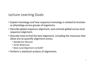 Lecture Learning Goals
• Explain homology and how sequence homology is related to function
or physiology across groups of organisms.
• Describe global sequence alignment, and contrast global versus local
sequence alignment.
• Describe how to find the best alignment, including the measures that
allow one to quantify alignment scores.
• Needleman-Wunsch
• Smith-Waterman
• Basic Local Alignment via BLAST
• Perform a statistical analysis of alignments.
95
 