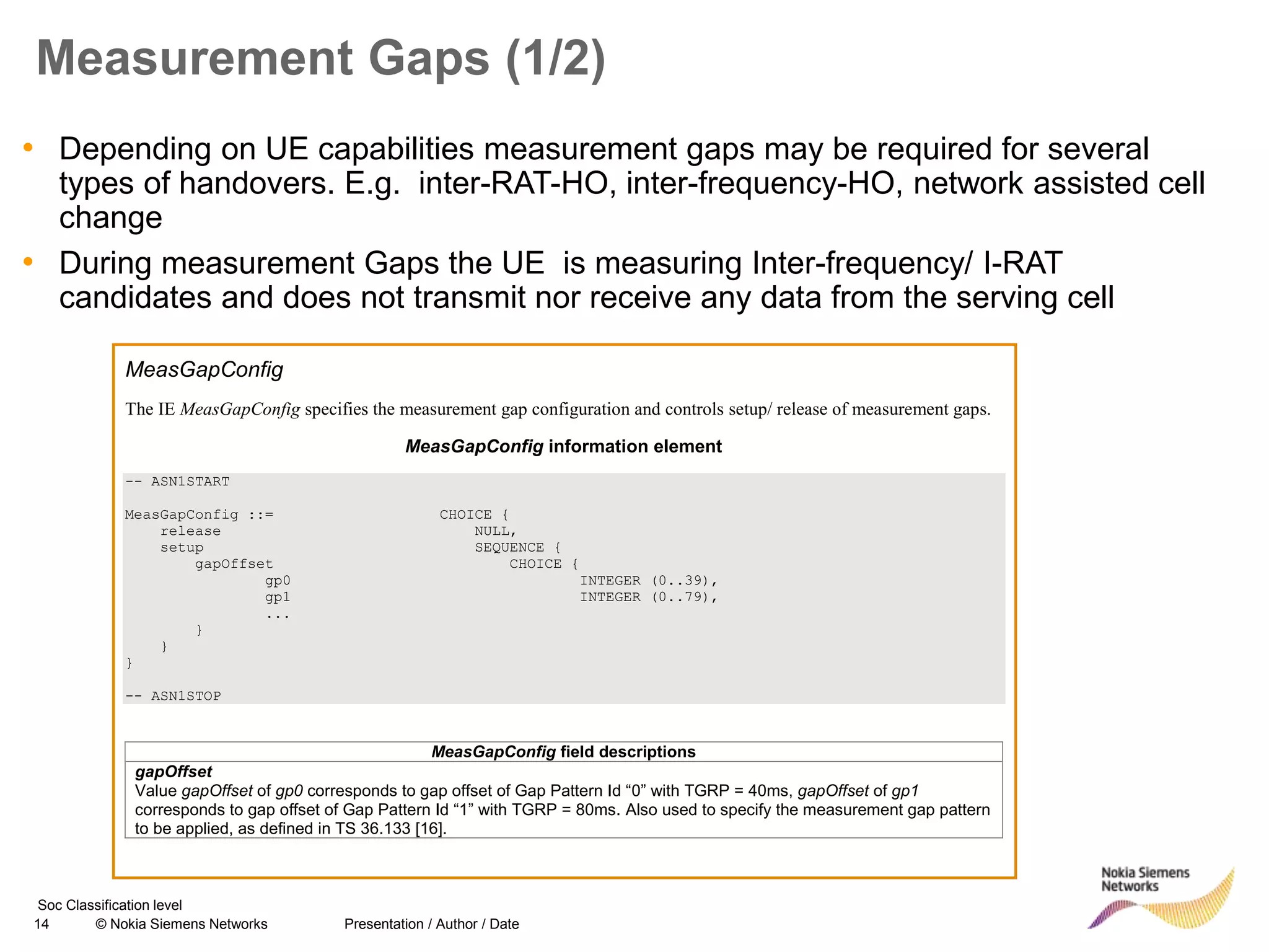 14 © Nokia Siemens Networks Presentation / Author / Date
Soc Classification level
Measurement Gaps (1/2)
• Depending on UE capabilities measurement gaps may be required for several
types of handovers. E.g. inter-RAT-HO, inter-frequency-HO, network assisted cell
change
• During measurement Gaps the UE is measuring Inter-frequency/ I-RAT
candidates and does not transmit nor receive any data from the serving cell
MeasGapConfig
The IE MeasGapConfig specifies the measurement gap configuration and controls setup/ release of measurement gaps.
MeasGapConfig information element
-- ASN1START
MeasGapConfig ::= CHOICE {
release NULL,
setup SEQUENCE {
gapOffset CHOICE {
gp0 INTEGER (0..39),
gp1 INTEGER (0..79),
...
}
}
}
-- ASN1STOP
MeasGapConfig field descriptions
gapOffset
Value gapOffset of gp0 corresponds to gap offset of Gap Pattern Id “0” with TGRP = 40ms, gapOffset of gp1
corresponds to gap offset of Gap Pattern Id “1” with TGRP = 80ms. Also used to specify the measurement gap pattern
to be applied, as defined in TS 36.133 [16].
 