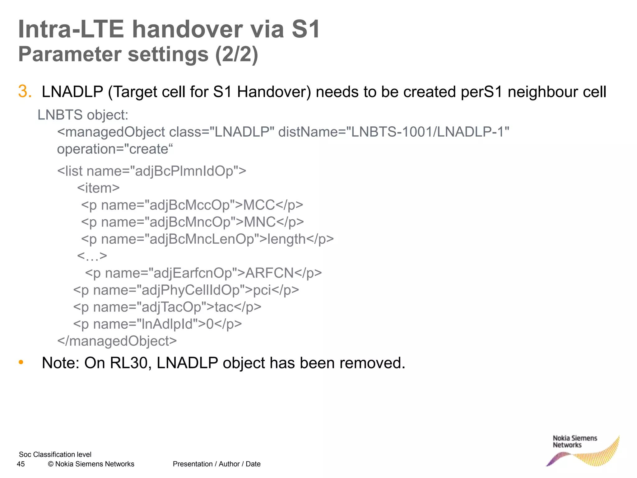 45 © Nokia Siemens Networks Presentation / Author / Date
Soc Classification level
Intra-LTE handover via S1
Parameter settings (2/2)
3. LNADLP (Target cell for S1 Handover) needs to be created perS1 neighbour cell
LNBTS object:
<managedObject class="LNADLP" distName="LNBTS-1001/LNADLP-1"
operation="create“
<list name="adjBcPlmnIdOp">
<item>
<p name="adjBcMccOp">MCC</p>
<p name="adjBcMncOp">MNC</p>
<p name="adjBcMncLenOp">length</p>
<…>
<p name="adjEarfcnOp">ARFCN</p>
<p name="adjPhyCellIdOp">pci</p>
<p name="adjTacOp">tac</p>
<p name="lnAdlpId">0</p>
</managedObject>
• Note: On RL30, LNADLP object has been removed.
 