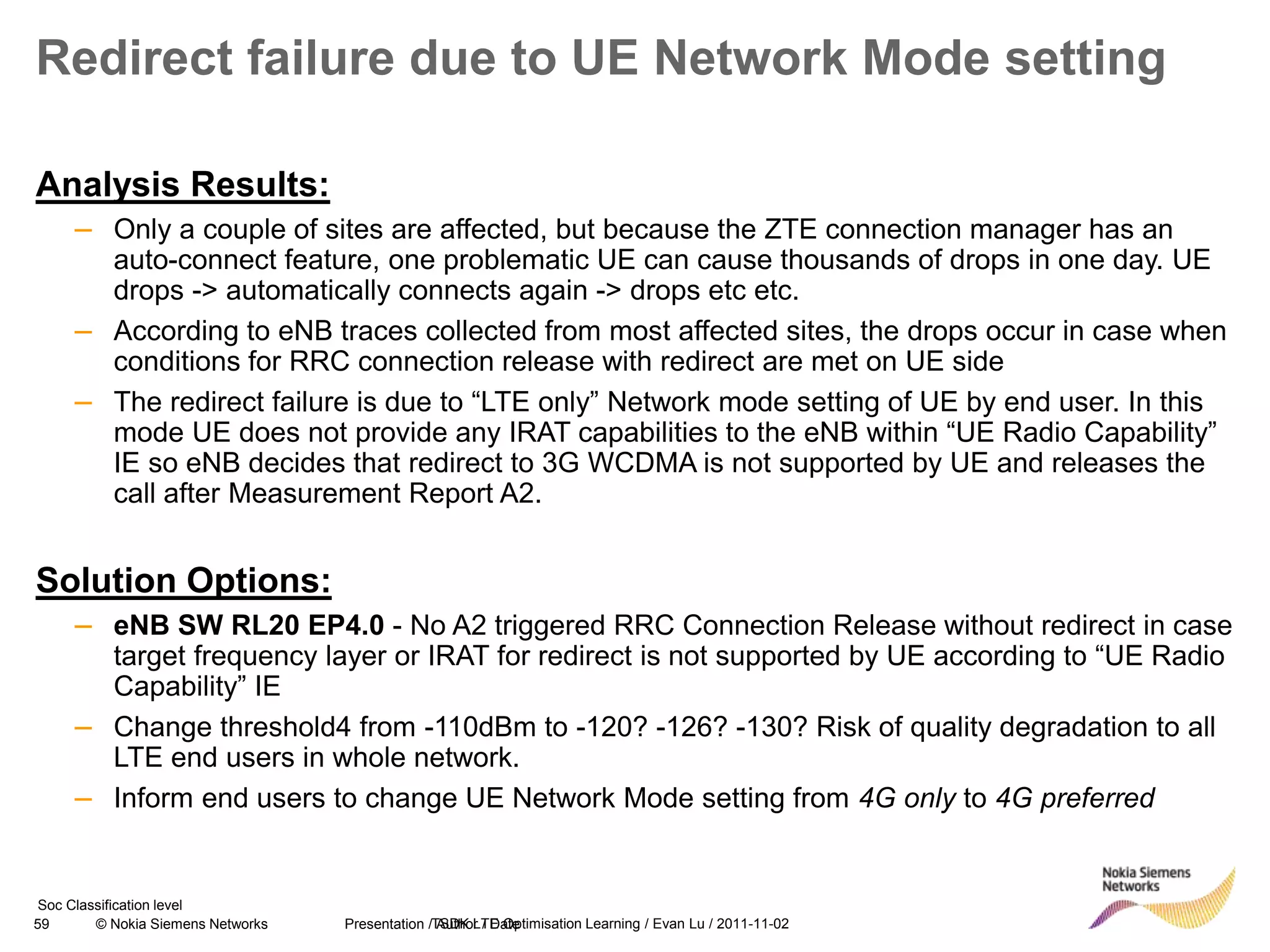 59 © Nokia Siemens Networks Presentation / Author / Date
Soc Classification level
Redirect failure due to UE Network Mode setting
Analysis Results:
– Only a couple of sites are affected, but because the ZTE connection manager has an
auto-connect feature, one problematic UE can cause thousands of drops in one day. UE
drops -> automatically connects again -> drops etc etc.
– According to eNB traces collected from most affected sites, the drops occur in case when
conditions for RRC connection release with redirect are met on UE side
– The redirect failure is due to “LTE only” Network mode setting of UE by end user. In this
mode UE does not provide any IRAT capabilities to the eNB within “UE Radio Capability”
IE so eNB decides that redirect to 3G WCDMA is not supported by UE and releases the
call after Measurement Report A2.
Solution Options:
– eNB SW RL20 EP4.0 - No A2 triggered RRC Connection Release without redirect in case
target frequency layer or IRAT for redirect is not supported by UE according to “UE Radio
Capability” IE
– Change threshold4 from -110dBm to -120? -126? -130? Risk of quality degradation to all
LTE end users in whole network.
– Inform end users to change UE Network Mode setting from 4G only to 4G preferred
TSDK LTE Optimisation Learning / Evan Lu / 2011-11-02
 