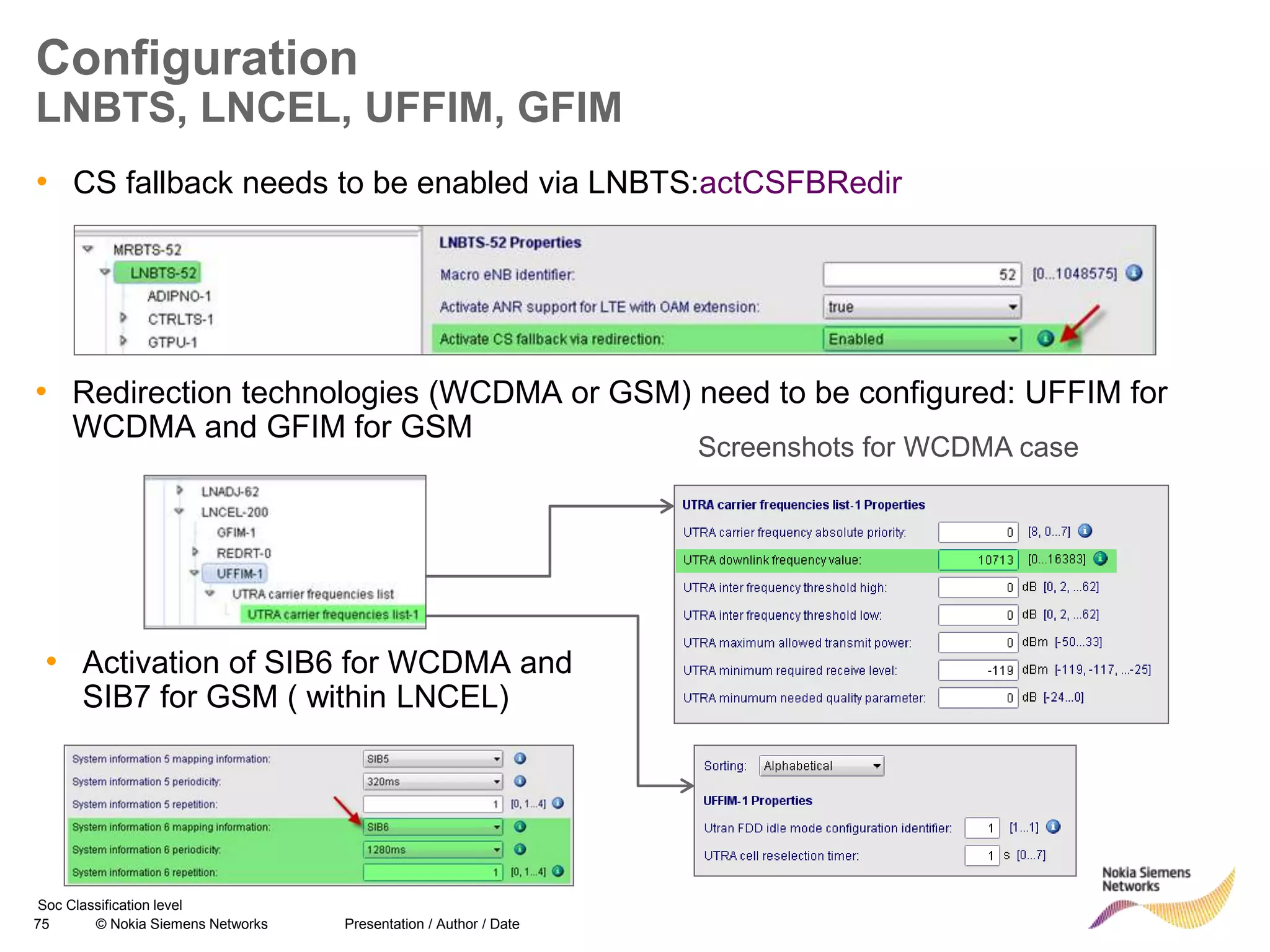 75 © Nokia Siemens Networks Presentation / Author / Date
Soc Classification level
Configuration
LNBTS, LNCEL, UFFIM, GFIM
• CS fallback needs to be enabled via LNBTS:actCSFBRedir
• Redirection technologies (WCDMA or GSM) need to be configured: UFFIM for
WCDMA and GFIM for GSM
• Activation of SIB6 for WCDMA and
SIB7 for GSM ( within LNCEL)
Screenshots for WCDMA case
 