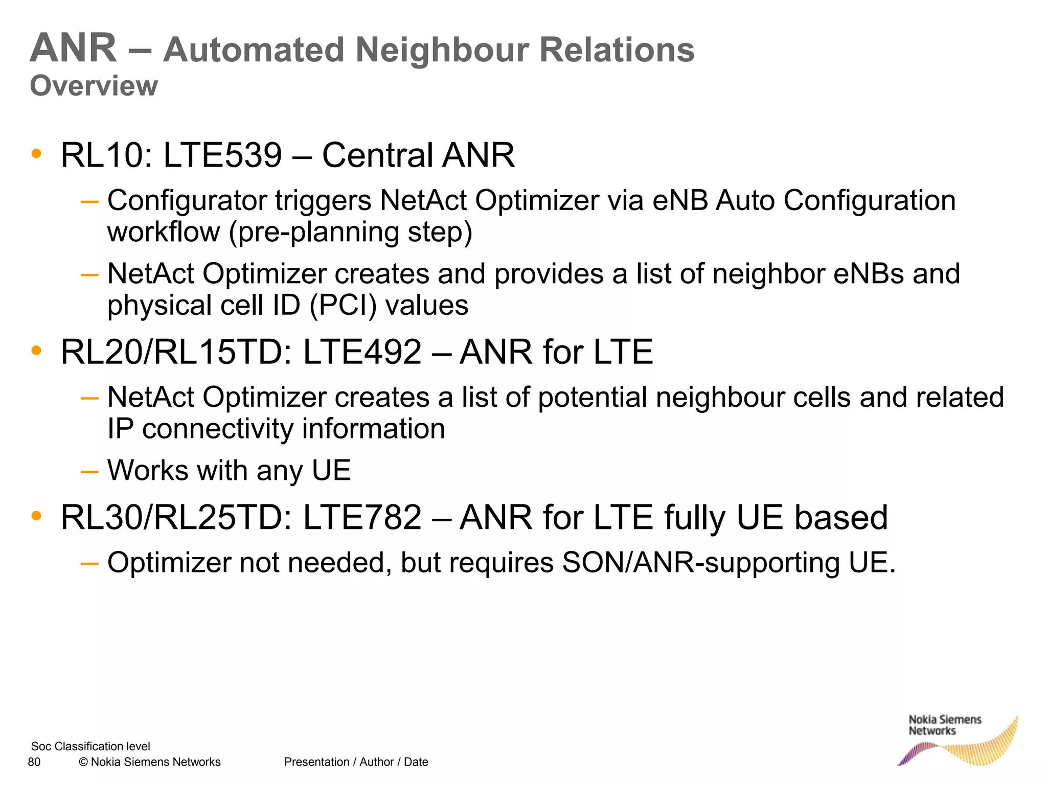 80 © Nokia Siemens Networks Presentation / Author / Date
Soc Classification level
ANR – Automated Neighbour Relations
Overview
• RL10: LTE539 – Central ANR
– Configurator triggers NetAct Optimizer via eNB Auto Configuration
workflow (pre-planning step)
– NetAct Optimizer creates and provides a list of neighbor eNBs and
physical cell ID (PCI) values
• RL20/RL15TD: LTE492 – ANR for LTE
– NetAct Optimizer creates a list of potential neighbour cells and related
IP connectivity information
– Works with any UE
• RL30/RL25TD: LTE782 – ANR for LTE fully UE based
– Optimizer not needed, but requires SON/ANR-supporting UE.
 