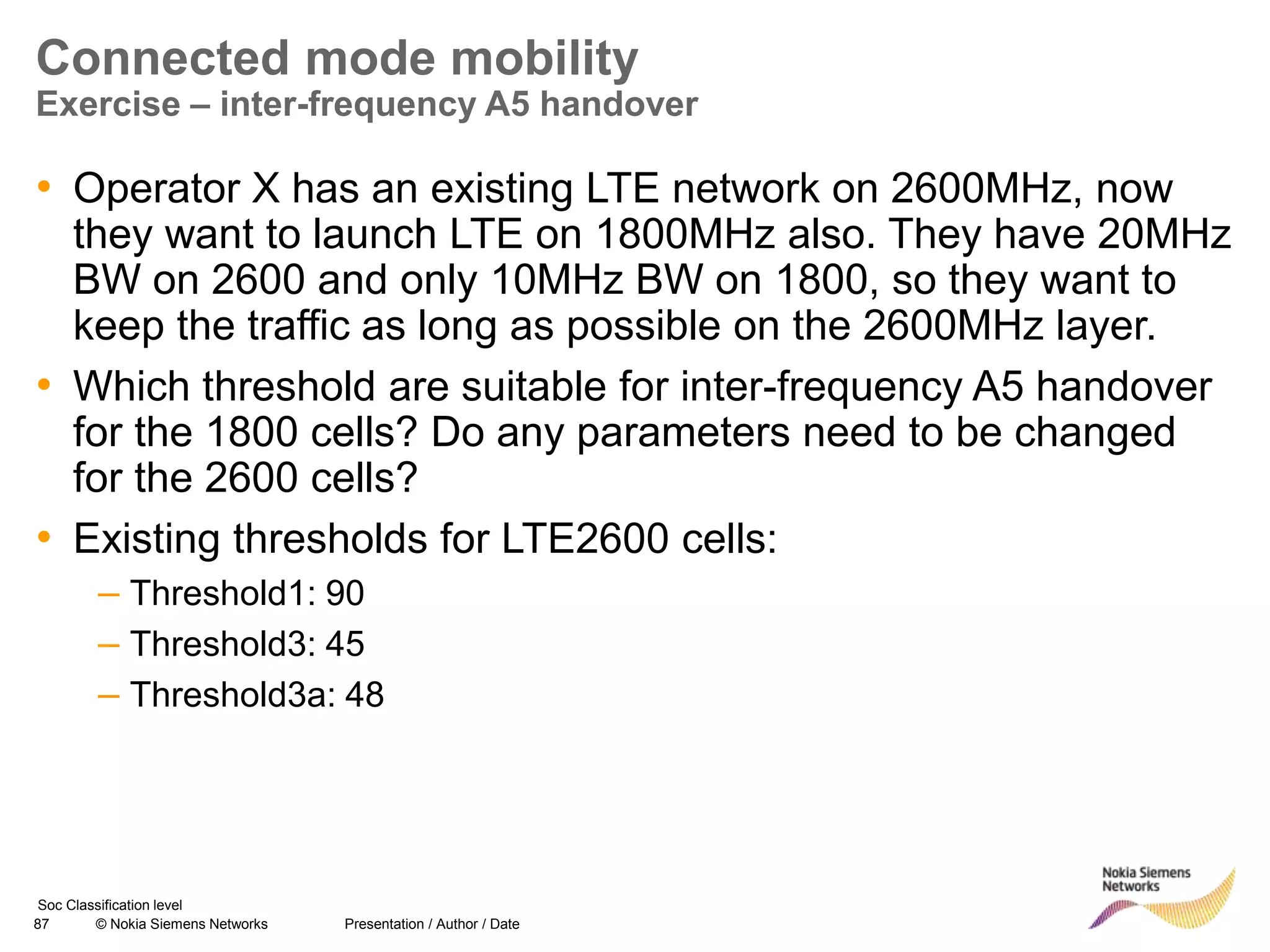 87 © Nokia Siemens Networks Presentation / Author / Date
Soc Classification level
Connected mode mobility
Exercise – inter-frequency A5 handover
• Operator X has an existing LTE network on 2600MHz, now
they want to launch LTE on 1800MHz also. They have 20MHz
BW on 2600 and only 10MHz BW on 1800, so they want to
keep the traffic as long as possible on the 2600MHz layer.
• Which threshold are suitable for inter-frequency A5 handover
for the 1800 cells? Do any parameters need to be changed
for the 2600 cells?
• Existing thresholds for LTE2600 cells:
– Threshold1: 90
– Threshold3: 45
– Threshold3a: 48
 