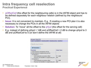 101 © Nokia Siemens Networks Presentation / Author / Date
Soc Classification level
Intra frequency cell reselection
Practical Experience
• qOffsetCell (the offset for the neighbouring cells) is in the IAFIM object and has to
be defined separately for each neighbour relation (defined by the neighbours’
PCI).
• Issue: It is not convenient to maintain. E.g. If creating a new PCI plan it is also
necessary to change the PCIs in all the IAFIM objects
• Solution: To ”move” all the offset to the qHyst (the offset for the serving cell)
• E.g. instead of defining qHyst = 1dB and qOffsetCell = 2 dB to change qHyst to 3
dB and qOffsetCell to 0 (or don’t define the IAFIM at all)
 