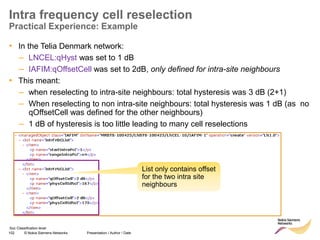 102 © Nokia Siemens Networks Presentation / Author / Date
Soc Classification level
Intra frequency cell reselection
Practical Experience: Example
• In the Telia Denmark network:
– LNCEL:qHyst was set to 1 dB
– IAFIM:qOffsetCell was set to 2dB, only defined for intra-site neighbours
• This meant:
– when reselecting to intra-site neighbours: total hysteresis was 3 dB (2+1)
– When reselecting to non intra-site neighbours: total hysteresis was 1 dB (as no
qOffsetCell was defined for the other neighbours)
– 1 dB of hysteresis is too little leading to many cell reselections
List only contains offset
for the two intra site
neighbours
 