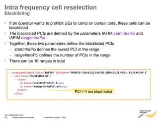 104 © Nokia Siemens Networks Presentation / Author / Date
Soc Classification level
Intra frequency cell reselection
Blacklisting
• If an operator wants to prohibit UEs to camp on certain cells, these cells can be
blacklisted
• The blacklisted PCIs are defined by the parameters IAFIM:startIntraPci and
IAFIM:rangeIntraPci
• Together, these two parameters define the blacklisted PCIs
– startIntraPci defines the lowest PCI in the range
– rangeIntraPci defines the number of PCIs in the range
• There can be 16 ranges in total
PCI 1-4 are black listed
 