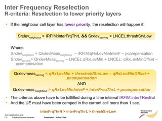 110 © Nokia Siemens Networks Presentation / Author / Date
Soc Classification level
Inter Frequency Reselection
R-criteria: Reselection to lower priority layers
• If the neighbour cell layer has lower priority, the reselection will happen if:
Srxlevneighbour > IRFIM:interFrqThrL && Srxlevserving < LNCEL:threshSrvLow
Where:
Srxlevneighbour = QrxlevMeasneighbour – IRFIM:qRxLevMinInterF – pcompensation
Srxlevserving= QrxlevMeasserving – LNCEL:qRxLevMin + LNCEL: qRxLevMinOffset –
pcompensation
• The criterias above have to be fullfilled during a time interval IRFIM:interTResEut
• And the UE must have been camped in the current cell more than 1 sec.
Presentation / Author / Date
Qrxlevmeasserving < qRxLevMin + thresholdSrvLow – qRxLevMinOffset +
pcompensation
AND
Qrxlevmeas neighbour > qRxLevMinInterF + interFreqThrL + pcompensation
interFrqThrH > interFrqThrL > threshSrvLow
 