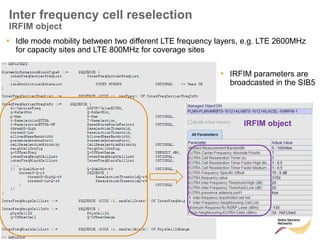 112 © Nokia Siemens Networks Presentation / Author / Date
Soc Classification level
Inter frequency cell reselection
IRFIM object
• Idle mode mobility between two different LTE frequency layers, e.g. LTE 2600MHz
for capacity sites and LTE 800MHz for coverage sites
• IRFIM parameters are
broadcasted in the SIB5
IRFIM object
 