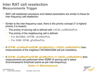 115 © Nokia Siemens Networks Presentation / Author / Date
Soc Classification level
Inter RAT cell reselection
Measurements Trigger
• IRAT cell reselection procedure and related parameters are similar to those for
inter frequency cell reselection
• Similar to the inter frequency case, there is the priority concept (7 is highest
priority, 0 is lowest):
– The priority of serving cell is defined with LNCEL:cellReSelPrio
– The priority of the neighbouring cell is defined:
▪ For WCDMA: UFFIM: uCelResPrio
▪ For GSM: GFIM: gCelResPrio
• If UFFIM: uCelResPrio/GFIM: gCelResPrio > LNCEL:cellReSelPrio then
measurements of the neighbour WCDMA/GSM cell are mandatory
• If UFFIM: uCelResPrio/GFIM: gCelResPrio <= LNCEL:cellReSelPrio then
measurements are performed when RSRP of serving cell is below
Snonintrasearch threshold (same as per inter-frequency):
Srxlev <= SNonIntrsearch
 