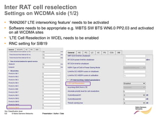 120 © Nokia Siemens Networks Presentation / Author / Date
Soc Classification level
Inter RAT cell reselection
Settings on WCDMA side (1/2)
• ‘RAN2067 LTE interworking feature’ needs to be activated
• Software needs to be appropriate e.g. WBTS SW BTS WN6.0 PP2.03 and activated
on all WCDMA sites
• ‘LTE Cell Reselection in WCEL needs to be enabled
• RNC setting for SIB19
Presentation / Author / Date
 