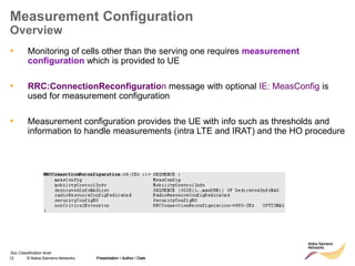 12 © Nokia Siemens Networks Presentation / Author / Date
Soc Classification level
Measurement Configuration
Overview
• Monitoring of cells other than the serving one requires measurement
configuration which is provided to UE
• RRC:ConnectionReconfiguration message with optional IE: MeasConfig is
used for measurement configuration
• Measurement configuration provides the UE with info such as thresholds and
information to handle measurements (intra LTE and IRAT) and the HO procedure
Presentation / Author / Date
 