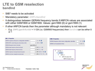 122 © Nokia Siemens Networks Presentation / Author / Date
Soc Classification level
LTE to GSM reselection
bandInd
• SIB7 needs to be activated
• Mandatory parameter: GNFL/bandInd
• It distinguishes between GERAN frequency bands if ARFCN values are associated
with either GSM1800 or GSM1900. Values: gsm1800 (0) or gsm1900 (1)
• If other ARFCN bands then the parameter although mandatory is not relevant
• E.g. GNFL/gerArfcnVal = 1-124 (i.e. GSM900 frequencies) then bandInd can be either 0
or 1
Presentation / Author / Date
 