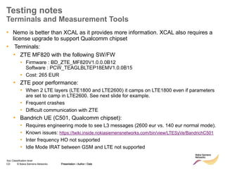 123 © Nokia Siemens Networks Presentation / Author / Date
Soc Classification level
Testing notes
Terminals and Measurement Tools
• Nemo is better than XCAL as it provides more information. XCAL also requires a
license upgrade to support Qualcomm chipset
• Terminals:
• ZTE MF820 with the following SW/FW
▪ Firmware : BD_ZTE_MF820V1.0.0.0B12
Software : PCW_TEAGLBLTEP18EMV1.0.0B15
▪ Cost: 265 EUR
• ZTE poor performance:
• When 2 LTE layers (LTE1800 and LTE2600) it camps on LTE1800 even if parameters
are set to camp in LTE2600. See next slide for example.
• Frequent crashes
• Difficult communication with ZTE
• Bandrich UE (C501, Qualcomm chipset):
• Requires engineering mode to see L3 messages (2600 eur vs. 140 eur normal mode).
• Known issues: https://twiki.inside.nokiasiemensnetworks.com/bin/view/LTESyVe/BandrichC501
• Inter frequency HO not supported
• Idle Mode IRAT between GSM and LTE not supported
Presentation / Author / Date
 