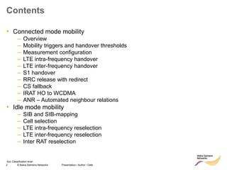 2 © Nokia Siemens Networks Presentation / Author / Date
Soc Classification level
Contents
• Connected mode mobility
– Overview
– Mobility triggers and handover thresholds
– Measurement configuration
– LTE intra-frequency handover
– LTE inter-frequency handover
– S1 handover
– RRC release with redirect
– CS fallback
– IRAT HO to WCDMA
– ANR – Automated neighbour relations
• Idle mode mobility
– SIB and SIB-mapping
– Cell selection
– LTE intra-frequency reselection
– LTE inter-frequency reselection
– Inter RAT reselection
 
