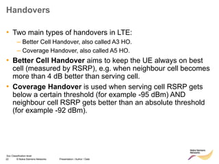 22 © Nokia Siemens Networks Presentation / Author / Date
Soc Classification level
Handovers
• Two main types of handovers in LTE:
– Better Cell Handover, also called A3 HO.
– Coverage Handover, also called A5 HO.
• Better Cell Handover aims to keep the UE always on best
cell (measured by RSRP), e.g. when neighbour cell becomes
more than 4 dB better than serving cell.
• Coverage Handover is used when serving cell RSRP gets
below a certain threshold (for example -95 dBm) AND
neighbour cell RSRP gets better than an absolute threshold
(for example -92 dBm).
 