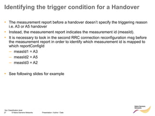 27 © Nokia Siemens Networks Presentation / Author / Date
Soc Classification level
Identifying the trigger condition for a Handover
• The measurement report before a handover doesn’t specify the triggering reason
i.e. A3 or A5 handover
• Instead, the measurement report indicates the measurement id (measId).
• It is necessary to look in the second RRC connection reconfiguration msg before
the measurement report in order to identify which measurement id is mapped to
which reportConfigId
– measId1 = A3
– measId2 = A5
– measId3 = A2
• See following slides for example
 