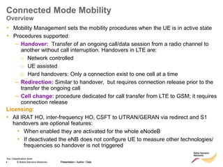 4 © Nokia Siemens Networks Presentation / Author / Date
Soc Classification level
Connected Mode Mobility
Overview
• Mobility Management sets the mobility procedures when the UE is in active state
• Procedures supported:
– Handover: Transfer of an ongoing call/data session from a radio channel to
another without call interruption. Handovers in LTE are:
o Network controlled
o UE assisted
o Hard handovers: Only a connection exist to one cell at a time
– Redirection: Similar to handover, but requires connection release prior to the
transfer the ongoing call
– Cell change: procedure dedicated for call transfer from LTE to GSM; it requires
connection release
Presentation / Author / Date
Licensing:
• All IRAT HO, inter-frequency HO, CSFT to UTRAN/GERAN via redirect and S1
handovers are optional features:
• When enabled they are activated for the whole eNodeB
• If deactivated the eNB does not configure UE to measure other technologies/
frequencies so handover is not triggered
 