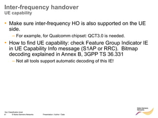 41 © Nokia Siemens Networks Presentation / Author / Date
Soc Classification level
Inter-frequency handover
UE capability
• Make sure inter-frequency HO is also supported on the UE
side.
– For example, for Qualcomm chipset: QCT3.0 is needed.
• How to find UE capability: check Feature Group Indicator IE
in UE Capability Info message (S1AP or RRC). Bitmap
decoding explained in Annex B, 3GPP TS 36.331
– Not all tools support automatic decoding of this IE!
 