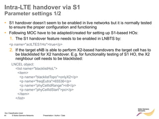 44 © Nokia Siemens Networks Presentation / Author / Date
Soc Classification level
Intra-LTE handover via S1
Parameter settings 1/2
• S1 handover doesn’t seem to be enabled in live networks but it is normally tested
to ensure the proper configuration and functioning
• Following MOC have to be adapted/created for setting up S1-based HOs:
1. The S1 handover feature needs to be enabled in LNBTS by:
<p name="actLTES1Ho">true</p>
2. If the target eNB is able to perform X2-based handovers the target cell has to
be blacklisted for X2 handover. E.g. for functionality testing of S1 HO, the X2
neighbour cell needs to be blacklisted:
LNCEL object:
<list name="blacklistHoL">
<item>
<p name="blacklistTopo">onlyX2</p>
<p name="freqEutra">65536</p>
<p name="phyCellIdRange">n8</p>
<p name="phyCellIdStart">pci</p>
</item>
</list>
 