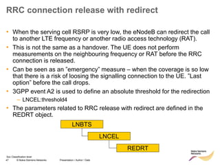 47 © Nokia Siemens Networks Presentation / Author / Date
Soc Classification level
RRC connection release with redirect
• When the serving cell RSRP is very low, the eNodeB can redirect the call
to another LTE frequency or another radio access technology (RAT).
• This is not the same as a handover. The UE does not perform
measurements on the neighbouring frequency or RAT before the RRC
connection is released.
• Can be seen as an ”emergency” measure – when the coverage is so low
that there is a risk of loosing the signalling connection to the UE. ”Last
option” before the call drops.
• 3GPP event A2 is used to define an absolute threshold for the redirection
– LNCEL:threshold4
• The parameters related to RRC release with redirect are defined in the
REDRT object.
LNBTS
LNCEL
REDRT
 