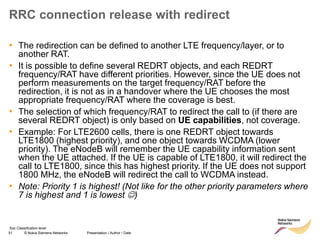 51 © Nokia Siemens Networks Presentation / Author / Date
Soc Classification level
RRC connection release with redirect
• The redirection can be defined to another LTE frequency/layer, or to
another RAT.
• It is possible to define several REDRT objects, and each REDRT
frequency/RAT have different priorities. However, since the UE does not
perform measurements on the target frequency/RAT before the
redirection, it is not as in a handover where the UE chooses the most
appropriate frequency/RAT where the coverage is best.
• The selection of which frequency/RAT to redirect the call to (if there are
several REDRT object) is only based on UE capabilities, not coverage.
• Example: For LTE2600 cells, there is one REDRT object towards
LTE1800 (highest priority), and one object towards WCDMA (lower
priority). The eNodeB will remember the UE capability information sent
when the UE attached. If the UE is capable of LTE1800, it will redirect the
call to LTE1800, since this has highest priority. If the UE does not support
1800 MHz, the eNodeB will redirect the call to WCDMA instead.
• Note: Priority 1 is highest! (Not like for the other priority parameters where
7 is highest and 1 is lowest )
 
