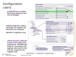 71 © Nokia Siemens Networks Presentation / Author / Date
Soc Classification level
Configuration
LNBTS
• LNBTS/LNADJW to define
candidate 3G neighbor cell
information for handover
• Identifier 0 originally a bug
• LNCEL/Related LNADJW
instance list needs to be
created with “WCDMA Cell
Index ID” according to 3G
neighbor lists need for that
LTE cell. Create per 3G
neighbor cells
• actHOtoWcdma enables
the feature Handover from
LTE to WCDMA
LNADJW-x = LNADJW: lnAdjWIndex
 