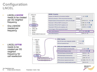 72 © Nokia Siemens Networks Presentation / Author / Date
Soc Classification level
Configuration
LNCEL
• LNCEL/LNHOW
needs to be created
per 3G neighbor
frequency
• One LNHOW
needed per
frequency
• LNCEL/UFFIM
needs to be
created per 3G
neighbor
frequency for
cell reselection
 