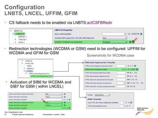 75 © Nokia Siemens Networks Presentation / Author / Date
Soc Classification level
Configuration
LNBTS, LNCEL, UFFIM, GFIM
• CS fallback needs to be enabled via LNBTS:actCSFBRedir
• Redirection technologies (WCDMA or GSM) need to be configured: UFFIM for
WCDMA and GFIM for GSM
• Activation of SIB6 for WCDMA and
SIB7 for GSM ( within LNCEL)
Screenshots for WCDMA case
 