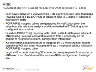 81 © Nokia Siemens Networks Presentation / Author / Date
Soc Classification level
ANR
RL20/RL15TD: ANR support for LTE with OAM extension (LTE492)
• each newly activated Flexi Multiradio BTS is provided with table that maps
Physical Cell Id & DL EARFCN of adjacent cells to C-plane IP address of
their parent eNBs
• PCI/RF/IP@ mapping tables are generated by NetAct based on the
neighbour site relations analysis and downloaded to BTS during auto-
configuration procedure
• based on PCI/RF/IP@ mapping table, eNB is able to determine adjacent
eNB hosting unknown cells and to retrieve from it necessary (in the
context of neighbour relations) configuration information
• X2 connection setup procedure is triggered by UE measurement reports
containing PCI that is not known to eNB as a neighbour cell but is listed in
PCI/RF/IP@ mapping table
• target eNB accepts incoming X2 connection setup requests from a source
eNB even if no IP-address of the source eNB is configured on the target
site
 