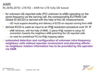 83 © Nokia Siemens Networks Presentation / Author / Date
Soc Classification level
ANR
RL30/RL25TD: LTE782 – ANR for LTE fully UE based
• for unknown UE-reported cells (PCI unknown to eNB) operating on the
same frequency as the serving cell, the corresponding EUTRAN Cell
Global ID (ECGI) is derived with the help of the UE measurements
– UE must support decoding and delivery of ECGI on request coming from eNB
• derived ECGI is used as input to an IP@ resolution procedure over S1 IF
– eNB retrieves, with the help of MME, C-plane IP@ needed to setup X2
connection towards the neighbour eNB parenting the UE-reported cells
– no need for predefined PCI-to-IP@ mapping tables
• automated detection and configuration of unknown intra-frequency
neighbour cells without operator involvement and planning efforts -
no neighbour relation information has to be provided by the operator
via O&M
 
