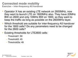 87 © Nokia Siemens Networks Presentation / Author / Date
Soc Classification level
Connected mode mobility
Exercise – inter-frequency A5 handover
• Operator X has an existing LTE network on 2600MHz, now
they want to launch LTE on 1800MHz also. They have 20MHz
BW on 2600 and only 10MHz BW on 1800, so they want to
keep the traffic as long as possible on the 2600MHz layer.
• Which threshold are suitable for inter-frequency A5 handover
for the 1800 cells? Do any parameters need to be changed
for the 2600 cells?
• Existing thresholds for LTE2600 cells:
– Threshold1: 90
– Threshold3: 45
– Threshold3a: 48
 
