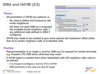 100 © Nokia Siemens Networks Presentation / Author / Date
Soc Classification level
SIB4 and IAFIM (2/2)
• IAFIM only needs to be created to give some special cell reselection offset (other
than 0) to certain neighbour cells or to blacklist cells
Practice:
• Recommendation is to create a ‘dummy’ SIB4 as it is required for certain terminals
e.g. Huaweii LTE-USB sticks otherwise they crash
• If IAFIM object is created them either blacklisted cells OR neighbour cells need to
be defined
– It is enough to configure a ‘dummy’ PCI in IAFIM
– SIB4 periodicity in this case can also be longer
•
Presentation / Author / Date
Theory:
• All parameters in IAFIM are optional i.e.
– No need to define intra-frequency idle
mode neighbours
– UE does not need SIB4 as it evaluates
the available found neighbour cells +
any additional cells defined in SIB4 if
configured
 