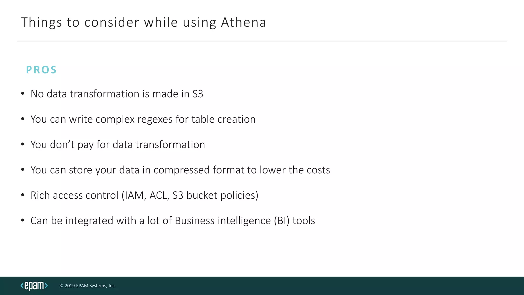 © 2019 EPAM Systems, Inc.
Things to consider while using Athena
• No data transformation is made in S3
• You can write complex regexes for table creation
• You don’t pay for data transformation
• You can store your data in compressed format to lower the costs
• Rich access control (IAM, ACL, S3 bucket policies)
• Can be integrated with a lot of Business intelligence (BI) tools
PROS
 