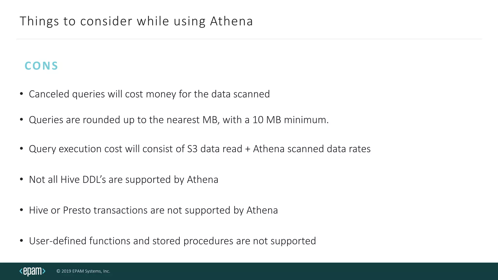 © 2019 EPAM Systems, Inc.
Things to consider while using Athena
• Canceled queries will cost money for the data scanned
• Queries are rounded up to the nearest MB, with a 10 MB minimum.
• Query execution cost will consist of S3 data read + Athena scanned data rates
• Not all Hive DDL’s are supported by Athena
• Hive or Presto transactions are not supported by Athena
• User-defined functions and stored procedures are not supported
CONS
 