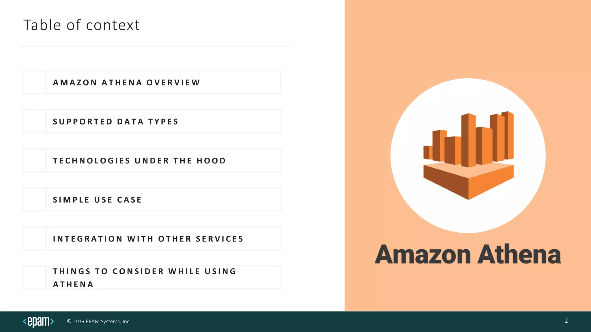 © 2019 EPAM Systems, Inc.
Table of context
A M A Z O N A T H E N A O V E R V I E W
S U P P O R T E D D A T A T Y P E S
T E C H N O L O G I E S U N D E R T H E H O O D
S I M P L E U S E C A S E
I N T E G R A T I O N W I T H O T H E R S E R V I C E S
T H I N G S T O C O N S I D E R W H I L E U S I N G
A T H E N A
2
 